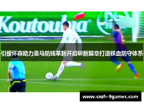 引援怀森助力皇马防线革新开启崭新篇章打造铁血防守体系