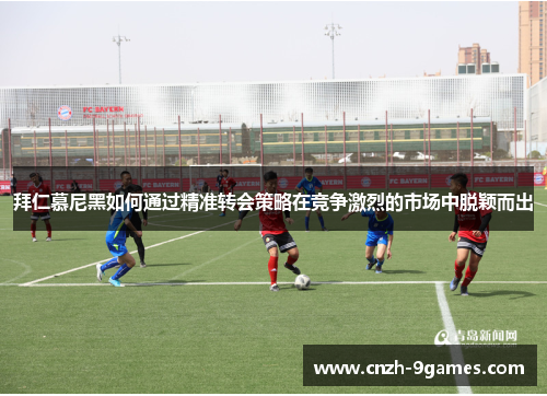 拜仁慕尼黑如何通过精准转会策略在竞争激烈的市场中脱颖而出