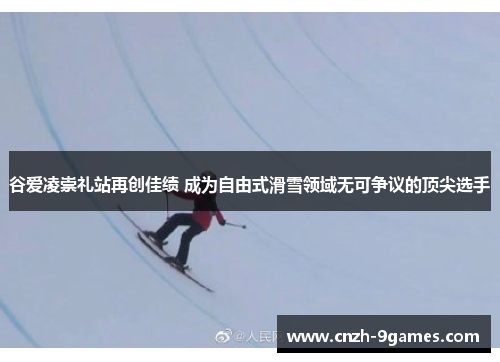 谷爱凌崇礼站再创佳绩 成为自由式滑雪领域无可争议的顶尖选手