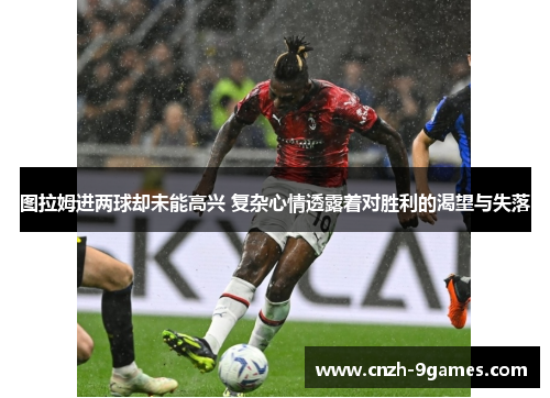 图拉姆进两球却未能高兴 复杂心情透露着对胜利的渴望与失落