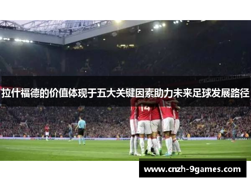 拉什福德的价值体现于五大关键因素助力未来足球发展路径