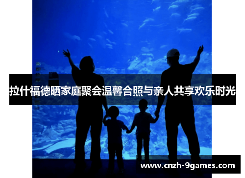 拉什福德晒家庭聚会温馨合照与亲人共享欢乐时光