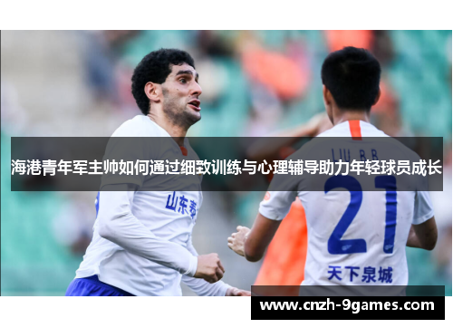 海港青年军主帅如何通过细致训练与心理辅导助力年轻球员成长
