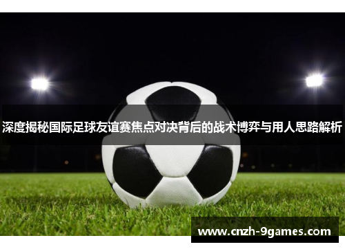 深度揭秘国际足球友谊赛焦点对决背后的战术博弈与用人思路解析