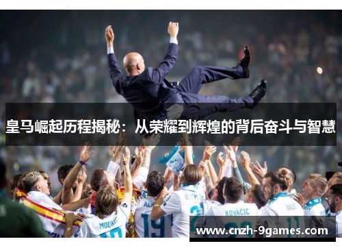 皇马崛起历程揭秘：从荣耀到辉煌的背后奋斗与智慧